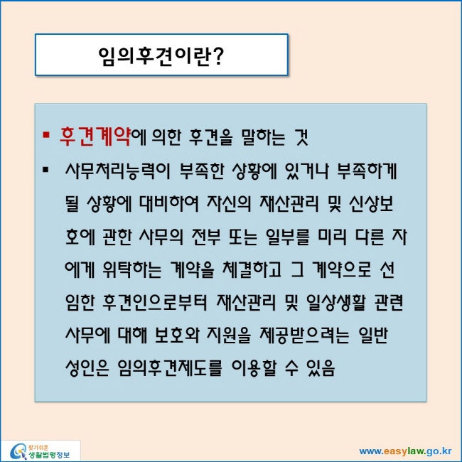 임의후견이란?
후견계약에 의한 후견을 말하는 것
사무처리능력이 부족한 상황에 있거나 부족하게 될 상황에 대비하여 자신의 재산관리 및 신상보호에 관한 사무의 전부 또는 일부를 미리 다른 자에게 위탁하는 계약을 체결하고 그 계약으로 선임한 후견인으로부터 재산관리 및 일상생활 관련 사무에 대해 보호와 지원을 제공받으려는 일반 성인은 임의후견제도를 이용할 수 있음
